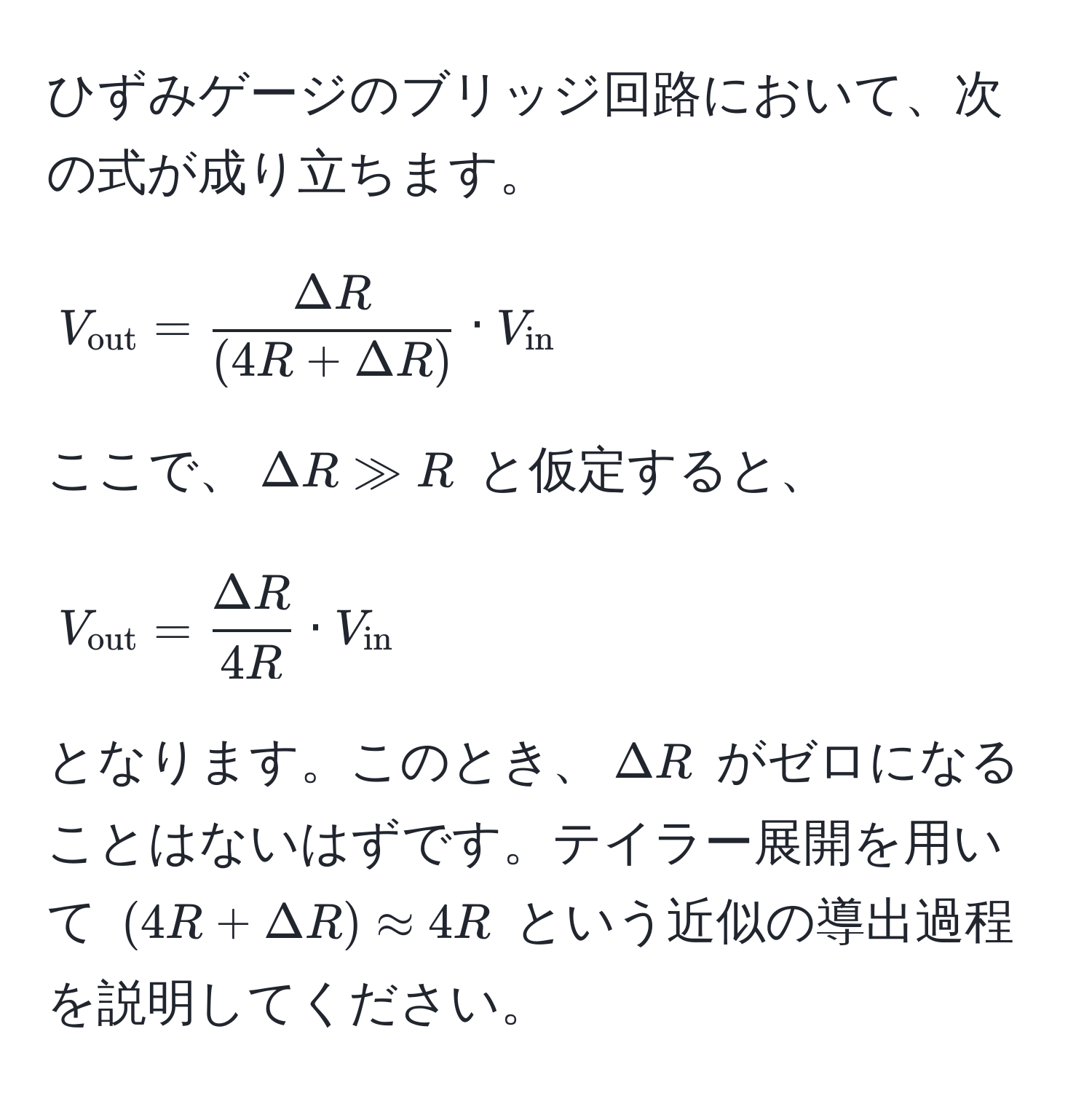 ひずみゲージのブリッジ回路において、次の式が成り立ちます。  
$$V_out =  Delta R/(4R + Delta R)  · V_in$$  
ここで、$Delta R gg R$ と仮定すると、  
$$V_out =  Delta R/4R  · V_in$$  
となります。このとき、$Delta R$ がゼロになることはないはずです。テイラー展開を用いて $(4R + Delta R) approx 4R$ という近似の導出過程を説明してください。