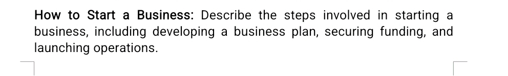 How to Start a Business: Describe the steps involved in starting a 
business, including developing a business plan, securing funding, and 
launching operations.