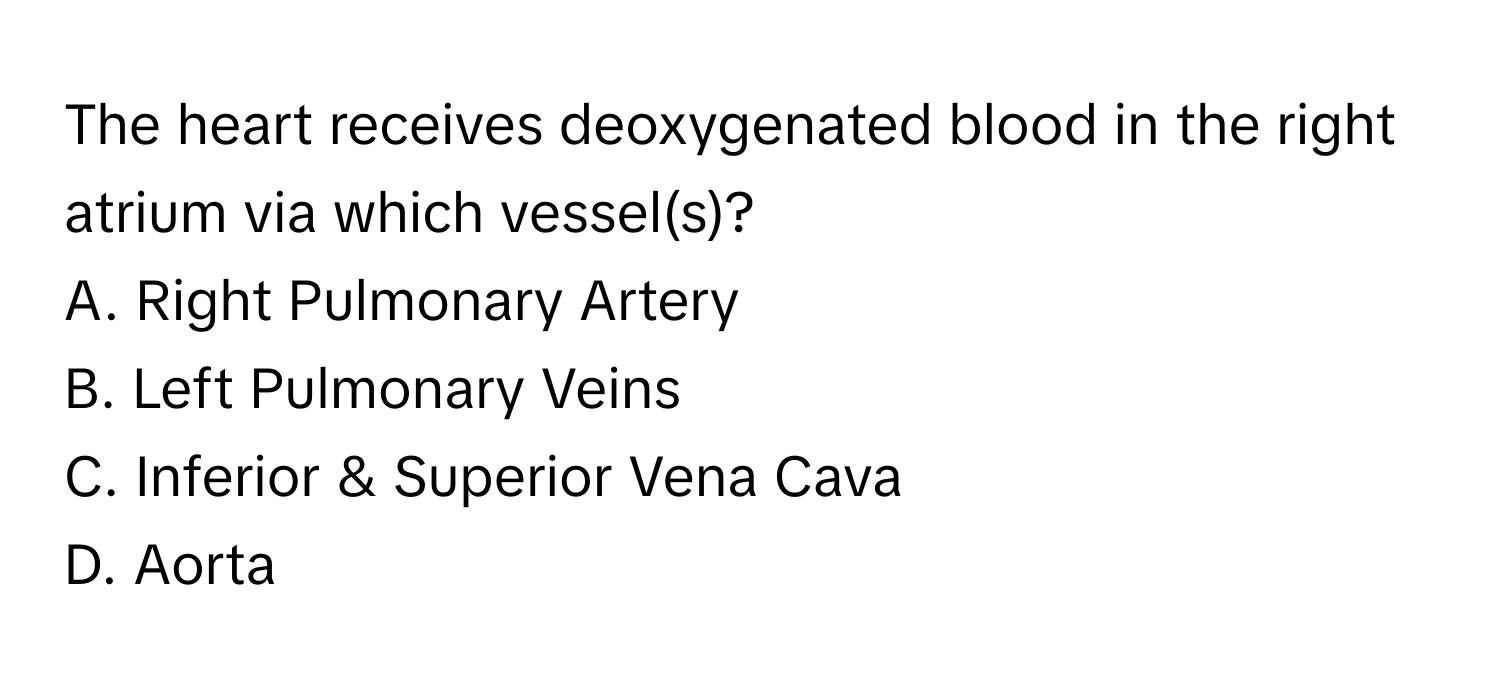 The heart receives deoxygenated blood in the right atrium via which vessel(s)?

A. Right Pulmonary Artery 
B. Left Pulmonary Veins 
C. Inferior & Superior Vena Cava 
D. Aorta