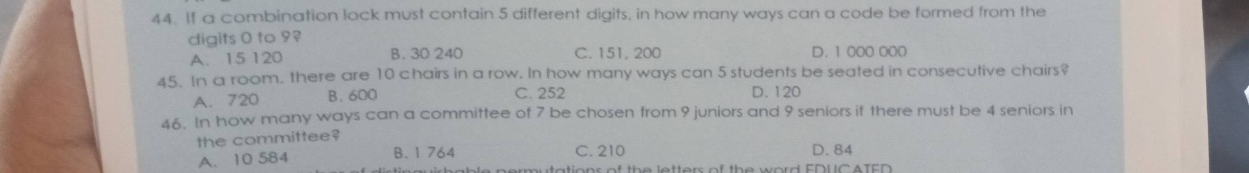 If a combination lock must contain 5 different digits, in how many ways can a code be formed from the
digits 0 to 9?
A. 15 120 B. 30 240 C. 151, 200 D. 1 000 000
45. In a room. there are 10 chairs in a row. In how many ways can 5 students be seated in consecutive chairs?
A. 720 B. 600 C. 252 D. 120
46. In how many ways can a committee of 7 be chosen from 9 juniors and 9 seniors if there must be 4 seniors in
the committee?
B. 1 764 C. 210
A. 10 584 D. 84
mutations of the letters of the word EDUC ATED