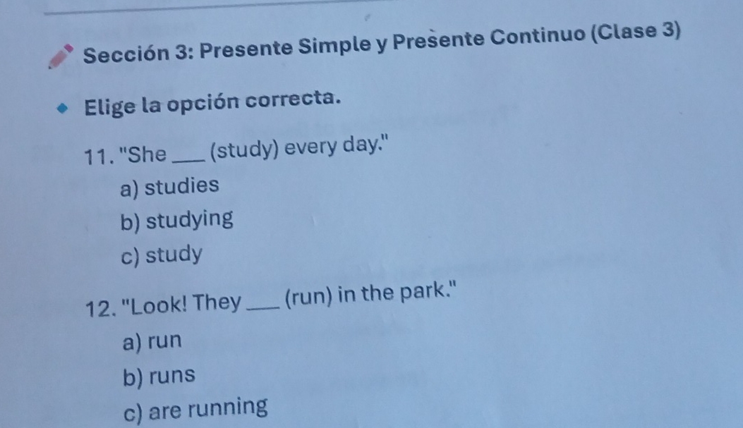 Sección 3: Presente Simple y Presente Continuo (Clase 3)
Elige la opción correcta.
11. "She_ (study) every day."
a) studies
b) studying
c) study
12. "Look! They _(run) in the park."
a) run
b) runs
c) are running