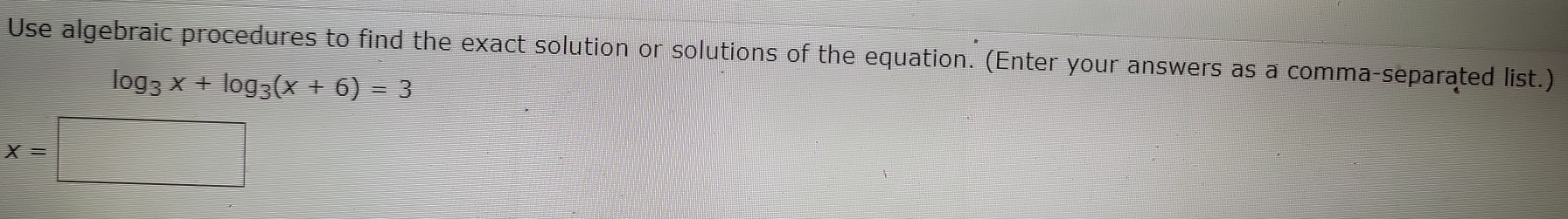 Use algebraic procedures to find the exact solution or solutions of the equation. (Enter your answers as a comma-separated list.)
log _3x+log _3(x+6)=3
x=□