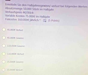 Ermitteln Sie den Halbjahresgewinn/-verlust bei folgenden Werten:
Absatzmenge 50.000 Stück im Halbjahr
Verkaufspreis 4€ /Stück
Variable Kosten 75.000€ im Halbjahr
Fixkosten 160.000€ jährlich * キ (5 Points)
45.000€ Verlust
45.000€ Gewinn
110.000€ Gewinn
110.000€ Verlust
35.000€ Gewinn
35.000€ Verlust