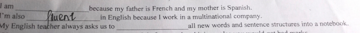 am 
_because my father is French and my mother is Spanish. 
I’m also _in English because I work in a multinational company. 
My English teacher always asks us to _all new words and sentence structures into a notebook.