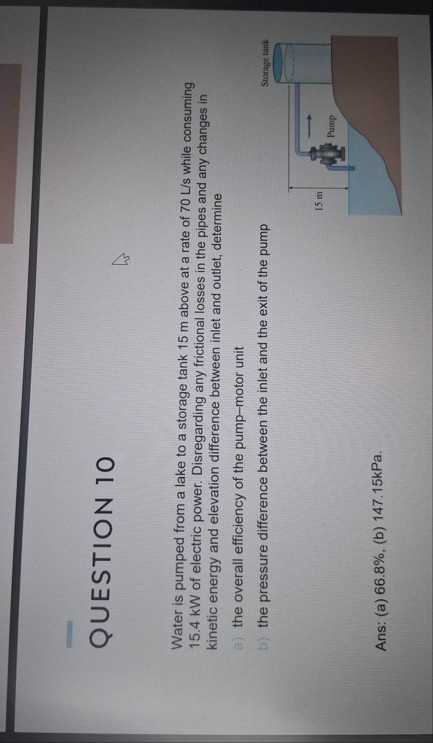 Water is pumped from a lake to a storage tank 15 m above at a rate of 70 L/s while consuming
15.4 kW of electric power. Disregarding any frictional losses in the pipes and any changes in 
kinetic energy and elevation difference between inlet and outlet, determine 
a the overall efficiency of the pump-motor unit 
b) the pressure difference between the inlet and the exit of the pum 
Ans: (a) 66.8%, (b) 147.15kPa.