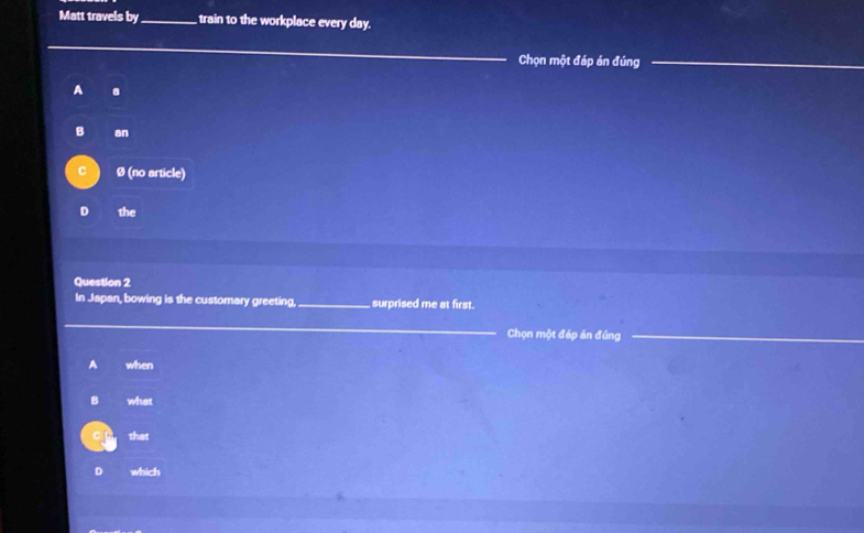 Matt travels by_ train to the workplace every day.
Chọn một đáp án đúng
A a
B an
Ø (no article)
D the
Question 2
In Japan, bowing is the customary greeting,_ surprised me at first.
_Chọn một đáp án đủng
A when
B what
that
D which