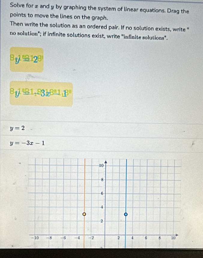 Solve for x and y by graphing the system of linear equations. Drag the 
points to move the lines on the graph. 
Then write the solution as an ordered pair. If no solution exists, write " 
no solution"; if infinite solutions exist, write "infinite solutions".
8y^1_ 89,12^8
8y^(81,83b8)3^13^, p^8
y=2
y=-3x-1