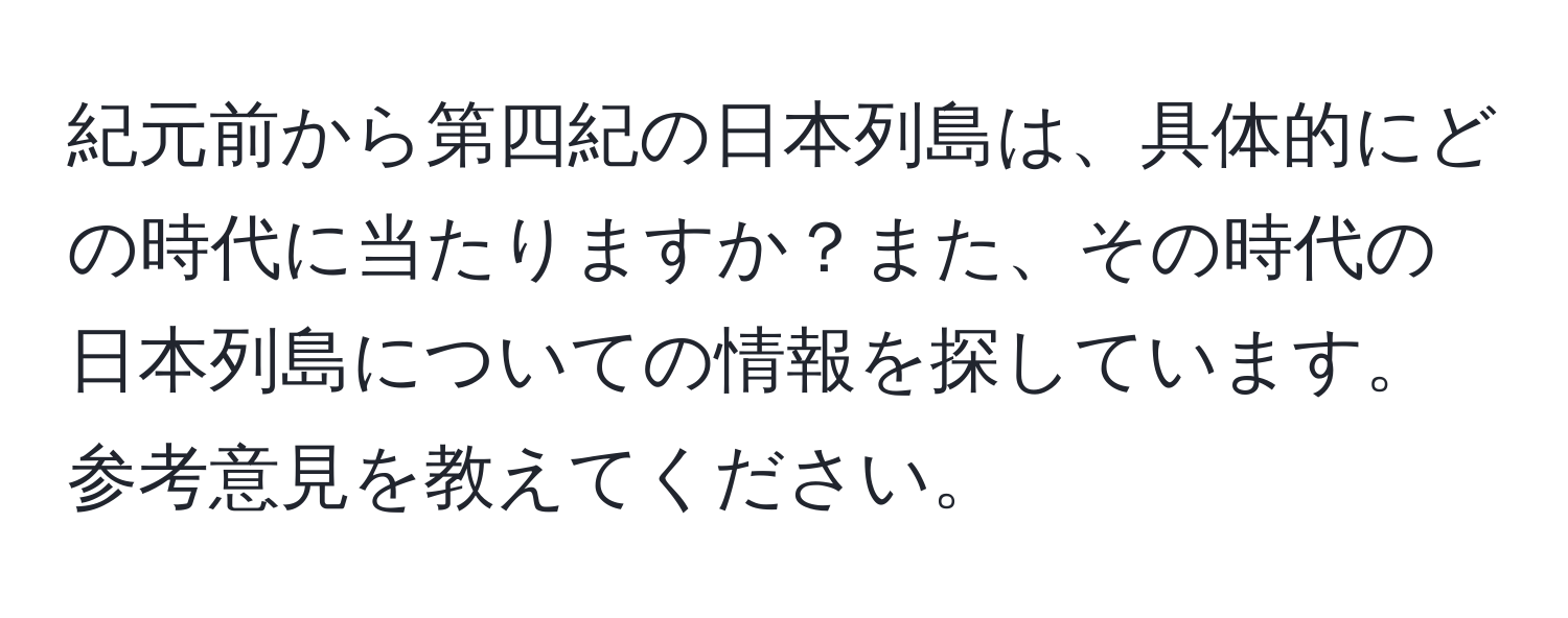 紀元前から第四紀の日本列島は、具体的にどの時代に当たりますか？また、その時代の日本列島についての情報を探しています。参考意見を教えてください。