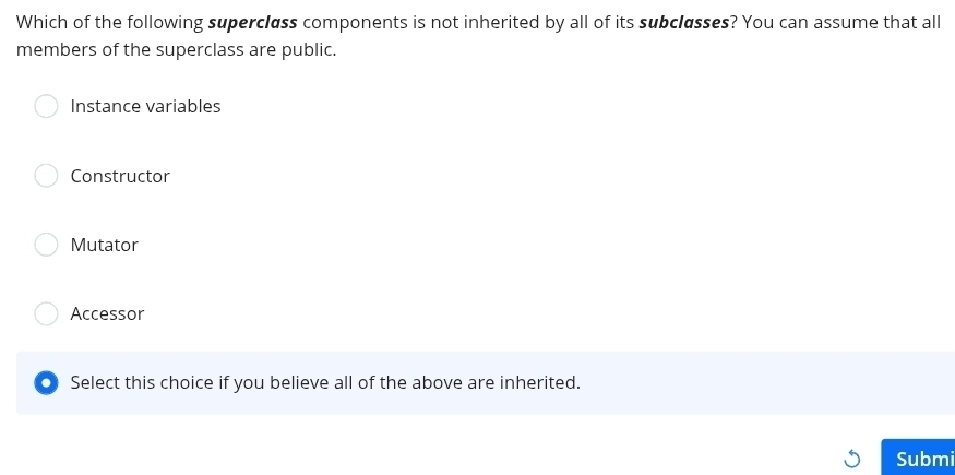 Which of the following supercless components is not inherited by all of its subclasses? You can assume that all
members of the superclass are public.
Instance variables
Constructor
Mutator
Accessor
● Select this choice if you believe all of the above are inherited.
Submi