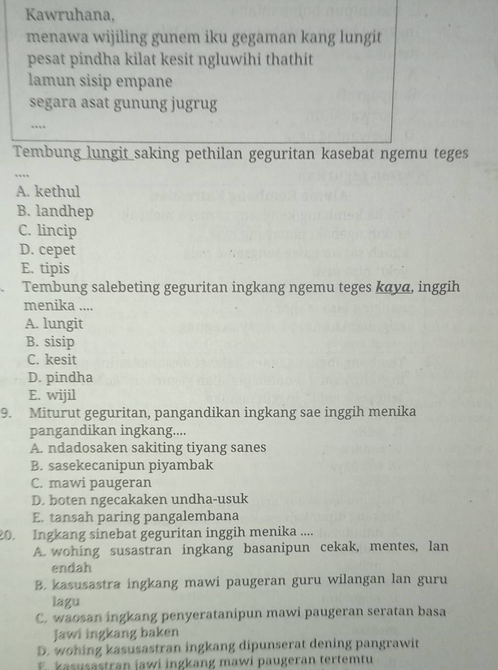 Kawruhana,
menawa wijiling gunem iku gegaman kang lungit
pesat pindha kilat kesit ngluwihi thathit 
lamun sisip empane
segara asat gunung jugrug
Tembung lungit saking pethilan geguritan kasebat ngemu teges
…
A. kethul
B. landhep
C. lincip
D. cepet
E. tipis
Tembung salebeting geguritan ingkang ngemu teges kανα, inggih
menika ....
A. lungit
B. sisip
C. kesit
D. pindha
E. wijil
9. Miturut geguritan, pangandikan ingkang sae inggih menika
pangandikan ingkang....
A. ndadosaken sakiting tiyang sanes
B. sasekecanipun piyambak
C. mawi paugeran
D. boten ngecakaken undha-usuk
E. tansah paring pangalembana
20. Ingkang sinebat geguritan inggih menika ....
A. wohing susastran ingkang basanipun cekak, mentes, lan
endah
B. kasusastra ingkang mawi paugeran guru wilangan lan guru
lagu
C. waosan ingkang penyeratanipun mawi paugeran seratan basa
Jawi ingkang baken
D. wohing kasusastran ingkang dipunserat dening pangrawit
E. kasusastran jawi ingkang mawi paugeran tertemtu