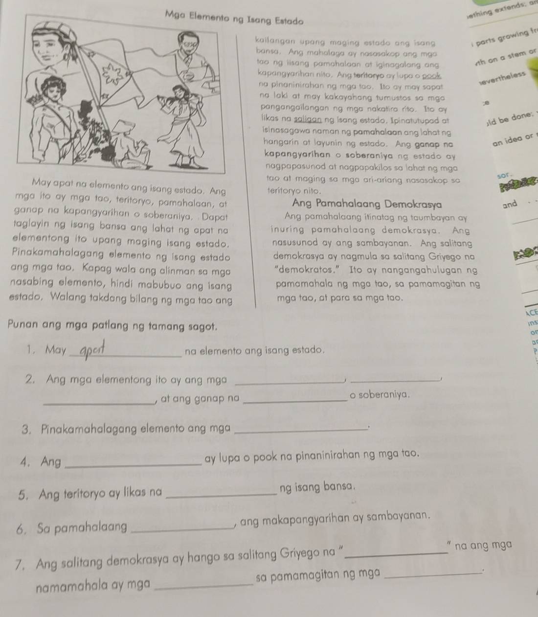 Isang Estado
ething extends; an
kailangan upang maging estado ang isan . i parts growing fr
bansa. Ang mahalaga ay nasasakop ang mgo
tao ng iisang pamahalaan at iginagalang ang 
th on a stem or
kapangyarihan nito. Ang teritoryo ay lupa o pook
evertheless
na pinaninirahan ng mga tao. Ito ay may sapat
na laki at may kakayahang tumustos sa mga . B
pangangailangan ng mga nakatira rito. Ito ay
likas na saligan ng isang estado. Ipinatutupad at ld be done;
isinasagawa naman ng pamahalaan ang lahat ng
hangarin at layunin ng estado. Ang ganap na an idea or 
kapangyarihan o soberaniya ng estado ay 
nagpapasunod at nagpapakilos sa lahat ng mga 
tao at maging sa mga ari-ariang nasasakop sa
sor.
May apat na elemento ang isang estado. Ang teritoryo nito.
mga ito ay mga tao, teritoryo, pamahalaan, at Ang Pamahalaang Demokrasya
and
ganap na kapangyarihan o soberaniya, Dapat Ang pamahalaang itinatag ng taumbayan ay
taglayin ng isang bansa ang lahat ng apat na inuring pamahalaang demokrasya. Ang
elementong ito upang maging isang estado. nasusunod ay ang sambayanan. Ang salitang
Pinakamahalagang elemento ng isang estado demokrasya ay nagmula sa salitang Griyego na
ang mga tao. Kapag wala ang alinman sa mga “demokratos.” Ito ay nangangahulugan ng
nasabing elemento, hindi mabubuo ang isang paramahala ng mga tao, sa pamamagitan ng
estado. Walang takdang bilang ng mga tao ang mga tao, at para sa mga tao.
ACE
ins
Punan ang mga patlang ng tamang sagot. or
a
1. May _na elemento ang isang estado. ?
2. Ang mga elementong ito ay ang mga_
_
_, at ang ganap na_
o soberaniya.
3. Pinakamahalagang elemento ang mga_
.
4. Ang _ay lupa o pook na pinaninirahan ng mga tao.
5. Ang teritoryo ay likas na _ng isang bansa.
6. Sa pamahalaang _, ang makapangyarihan ay sambayanan.
7. Ang salitang demokrasya ay hango sa salitang Griyego na “_
" na ang mga
namamahala ay mga _sa pamamagitan ng mga_
.