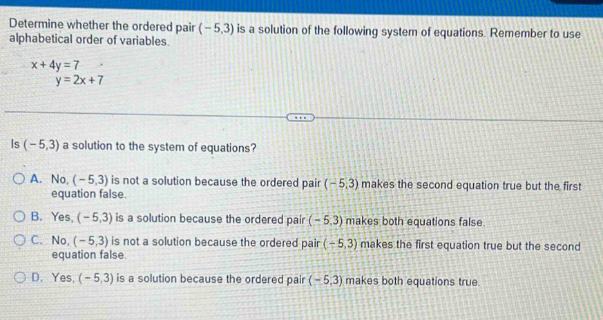 Determine whether the ordered pair (-5,3) is a solution of the following system of equations. Remember to use
alphabetical order of variables.
x+4y=7
y=2x+7
Is (-5,3) a solution to the system of equations?
A. No, (-5,3) is not a solution because the ordered pair (-5,3) makes the second equation true but the first
equation false.
B. Yes, (-5,3) is a solution because the ordered pair (-5,3) makes both equations false.
C. No, (-5,3) is not a solution because the ordered pair (-5,3) makes the first equation true but the second
equation false.
D. Yes, (-5,3) is a solution because the ordered pair (-5,3) makes both equations true.