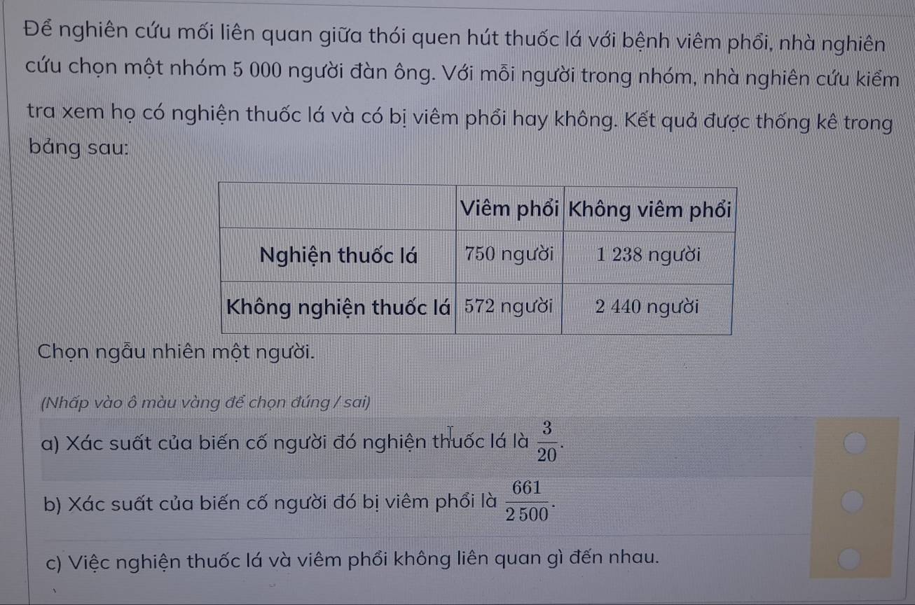 Để nghiên cứu mối liên quan giữa thói quen hút thuốc lá với bệnh viêm phổi, nhà nghiên
cứu chọn một nhóm 5 000 người đàn ông. Với mỗi người trong nhóm, nhà nghiên cứu kiểm
tra xem họ có nghiện thuốc lá và có bị viêm phổi hay không. Kết quả được thống kê trong
bảng sau:
Chọn ngẫu nhiên một người.
(Nhấp vào ô màu vàng để chọn đúng / sai)
a) Xác suất của biến cố người đó nghiện thuốc lá là  3/20 .
b) Xác suất của biến cố người đó bị viêm phổi là  661/2500 .
c) Việc nghiện thuốc lá và viêm phổi không liên quan gì đến nhau.