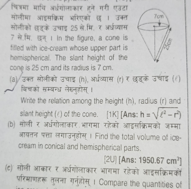 one is 
filled with ice-cream whose upper part is 
hemispherical. The slant height of the 
cone is 25 cm and its radius is 7 cm. 

बचको सम्बन्ध लेख्नहोस 
Write the relation among the height (h), radius (r) and 
siant height (/) of the cone. [1K] [Ans: h=sqrt(ell^2-r^2))
(b) सोली र अधर्गोलाकार भागमा रहेको सक्रिमको जम्मा 
आयतन पत्ता लगाउनुहोस् Ⅰ Find the total volume of ice- 
cream in conical and hemispherical parts. 
[2U] [Ans: 1950.67cm^3]
परिमाणहरू तुलना गर्नुहोस् । Compare the quantities of