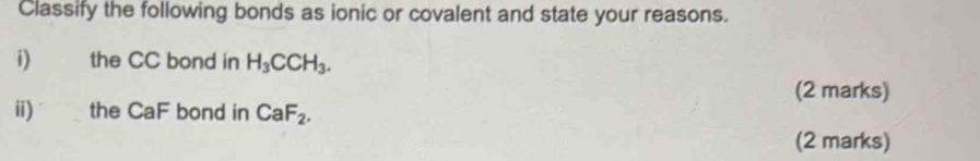 Classify the following bonds as ionic or covalent and state your reasons. 
i) the CC bond in H_3CCH_3. 
(2 marks) 
ii) the CaF bond in CaF_2. 
(2 marks)