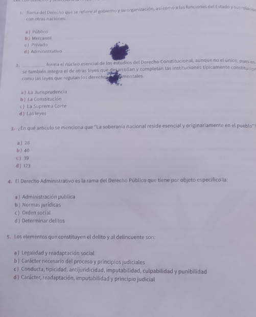 Rama del Derecho que se refiere al gobierno y su organización, así como a las funciones del Estado y sus relacio
con otras naciones:
a  Público
b ) Mercantil
eJ Privado
d ) Administrativo
2._ forma el núcleo esencial de los estudios del Derecho Constitucional, aunque no el único, pues en
se también integra el de otras leyes que desarrollan y completan las instituciones típicamente constitucion
como las leyes que regulan los derechos amentales.
a ) La Jurisprudencia
b ) La Constitución
c ) La Suprema Corte
d ) Las leyes
3. ¿En qué artículo se menciona que "La soberanía nacional reside esencial y originariamente en el pueblo'?
a ) 28
b ) 40
c ) 39
d  123
4. El Derecho Administrativo es la rama del Derecho Público que tiene por objeto específico la:
a ) Administración publica
b ) Normas jurídicas
c ) Orden social
d) Determinar delitos
5. Los elementos que constituyen el delito y al delincuente son:
a ) Legalidad y readaptación social
b ) Carácter necesario del proceso y principios judiciales
c ) Conducta, tipicidad, antijuridicidad, imputabilidad, culpabilidad y punibilidad
d ) Carácter, readaptación, imputabilidad y principio judicial