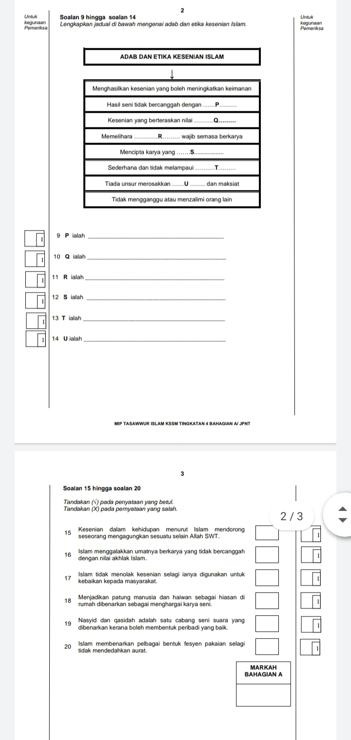 Untuk Soalan 9 hingga soalan 14 Untuk
kegunaan Lengkapkan jadual di bawah mengenai adab dan etika kesenian Islam. kogupaen
Pemeriksa
ADAB DAN ETIKA KESENIAN ISLAM
9 P ialah_
10 Q ialah_
11 R ialah
12 S ialah_
13 T ialah_
14 U ialah
Soalan 15 hingga soalan 20
Tandakan (√) pada penyataan yang betul.
Tandakan (X) pada pernyataan yang salah
2 / 3
15 Kesenian dalam kehidupan menurut Islam mendoron
seseorang mengagungkan sesuatu selain Allah SWT.
16 Islam menggalakkan umatnya berkarya yang tidak bercanggah
dengan nilai akhlak Islam.
Islam tidak menolak kesenian selagi ianya digunakan untuk
kebaikan kepada masyarakat.
Menjadikan patung manusia dan haiwan sebagai hiasan di
18 rumah dibenarkan sebagai menghargai karya seni.
Nasyid dan qasidah adalah satu cabang seni suara yang
19 dibenarkan kerana boleh membentuk peribadi yang baik.
20 Islam membenarkan pelbagai bentuk fesyen pakaian selagi
tidak mendedahkan aurat.
MARKAH
BAHAGIAN A