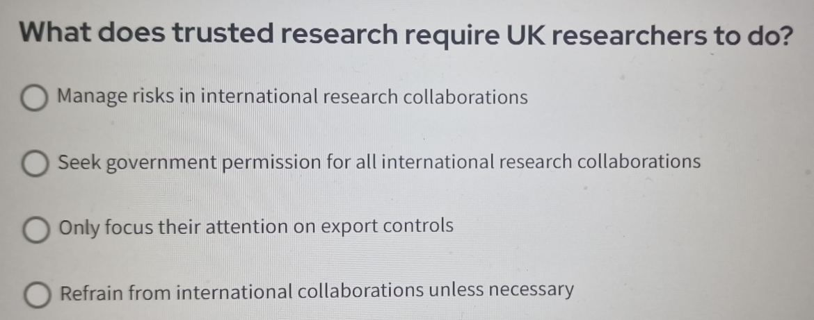 What does trusted research require UK researchers to do?
Manage risks in international research collaborations
Seek government permission for all international research collaborations
Only focus their attention on export controls
Refrain from international collaborations unless necessary