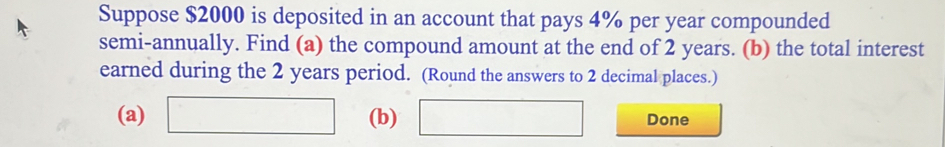 Suppose $2000 is deposited in an account that pays 4% per year compounded 
semi-annually. Find (a) the compound amount at the end of 2 years. (b) the total interest 
earned during the 2 years period. (Round the answers to 2 decimal places.) 
(a) □ (b) □ Done