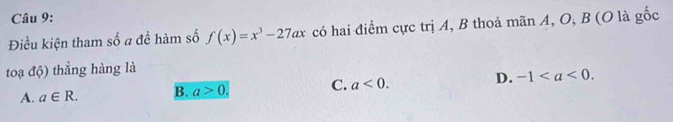 Điều kiện tham số a để hàm số f(x)=x^3-27ax có hai điểm cực trị A, B thoả mãn A, O, B (O là gốc
toạ độ) thẳng hàng là
D. -1.
A. a∈ R.
B. a>0.
C. a<0</tex>.