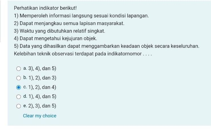 Perhatikan indikator berikut!
1) Memperoleh informasi langsung sesuai kondisi lapangan.
2) Dapat menjangkau semua lapisan masyarakat.
3) Waktu yang dibutuhkan relatif singkat.
4) Dapat mengetahui kejujuran objek.
5) Data yang dihasilkan dapat menggambarkan keadaan objek secara keseluruhan.
Kelebihan teknik observasi terdapat pada indikatornomor . . . .
a. 3), 4), dan 5)
b. 1), 2), dan 3)
c. 1), 2), dan 4)
d. 1), 4), dan 5)
e. 2), 3), dan 5)
Clear my choice