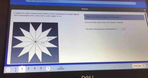 Nadine 
× 
A squane on a qult contams twerve identical whie paralelograms sesed together 
i ar ate tograr has a bowe of 4 in an a height of t 
Lise the nubner gad to enker your anewer in the ts 
The area of the gray pas of the square w □ in^3
Finish Laber