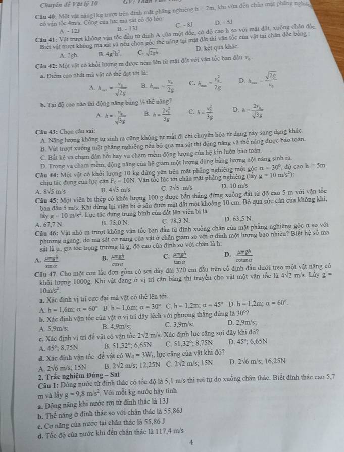 Chuyên đề Vật lý 10 G2 2ADA
Câu 40: Một vật năng1kg trượt trên đính mặt phẳng nghiêng h=2m khi vừa đến chân mặt pháng nghĩệ
có vận tốc 4m/s. Công của lực ma sát có độ lớn: D. - 5J
A. - 12J B. - 13J C. - 8J
Câu 41: Vật trượt không vận tốc đầu từ đinh A của một đốc, có độ cao h so với mặt đất, xuồng chận đốc,
Biết vật trượt không ma sát và nều chọn gốc thể năng tại mặt đất thì vận tốc của vật tại chân đốc băng :
A. 2gh. B. 4g^2h^2. C. sqrt(2gh)· D. kết quả khác.
Câu 42: Một vật có khổi lượng m được ném lên từ mặt đất với vận tốc ban đầu V_0.
a. Điểm cao nhất mà vật có thể đạt tới là:
A. h_m==frac v_asqrt(2g) B. h_max=frac v_02g C. k_m==frac (v_0)^22g D. h_max=frac sqrt(2g)v_a
b. Tại độ cao nào thì động năng bằng ½ thể năng?
A. h=frac v_osqrt(3g) B. h=frac (2v_0)^23g C. h=frac (v_0)^23g D. h=frac 2v_0sqrt(3g)
Câu 43: Chọn câu sai:
A. Năng lượng không tự sinh ra cũng không tự mất đí chi chuyển hóa từ dạng này sang dạng khác.
B. Vật trượt xuống mặt phẳng nghiêng nếu bỏ qua ma sát thì động năng và thể năng được bảo toàn.
C. Bắt kẻ va chạm đàn hồi hay va chạm mềm động lượng của hệ kin luôn bảo toàn.
D. Trong va chạm mềm, động năng của hệ giảm một lượng đúng bằng lượng nội năng sinh ra.
Câu 44: Một vật có khổi lượng 10 kg đứng yên trên mặt phẳng nghiêng một góc alpha =30°,dhat circ  cao h=5m
chịu tác dụng của lực cản F_c=10N J. Vận tốc lúc tới chân mặt phẳng nghiêng (lấy g=10m/s^2):
A. 8sqrt(5)m/s B. 4sqrt(5) m/s C. 2sqrt(5)m/s D. 10 m/s
Câu 45:M6t viên bi thép có khối lượng 100 g được bắn thẳng đứng xuống đất từ độ cao 5 m với vận tốc
ban đầu 5 m/s. Khi dừng lại viên bì ở sâu dưới mặt đất một khoảng 10 cm. Bỏ qua sức cản của không khí,
lây g=10m/s^2 * Lực tác dụng trung bình của đất lên viên bị là
A. 67,7 N. B. 75,0 N. C. 78,3 N. D. 63,5 N.
Câu 46: Vật nhỏ m trượt không vận tốc ban đầu từ đinh xuống chân của mặt phẳng nghiêng góc α so với
phương ngang, do ma sát cơ năng của vật ở chân giảm so với ở đinh một lượng bao nhiêu? Biết hệ số ma
sát là μ, gia tốc trọng trường là g, độ cao của đinh so với chân là h:
A.  mu mgh/sin alpha    mu mgh/cos alpha   C.  mu mgh/tan alpha   D.  mu mgh/cot analpha  
B.
Câu 47. Cho một con lắc đơn gồm có sợi dây dài 320 cm đầu trên cổ định đầu dưới treo một vật nặng có
khối lượng 1000g. Khi vật đang ở vị tri cân bằng thì truyền cho vật một vận tốc là 4sqrt(2)m /s. Lầy g=
10m/s^2.
a. Xác định vị trí cực đại mà vật có thể lên tới.
A. h=1,6m;a=60° B h=1,6m;alpha =30° C. h=1,2m;alpha =45° D. h=1,2m;alpha =60°.
b. Xác định vận tốc của vật ở vị trí dây lệch với phương thẳng đứng là 30° ?
A. 5,9m/s; B. 4,9m/s; C. 3,9m/s; D. 2,9m/s;
c. Xác định vị trí đề vật có vận tốc 2sqrt(2)m/ s. Xác định lực căng sợi dây khi đó?
A. 45°;8,75N B. 51,32°; 6,65N C. 51,32°;8,75N D. 45°;6.65N
d. Xác định vận tốc để vật có W_d=3W_th lực căng của vật khi đó?
A. 2sqrt(6)m/s; 15N B. 2sqrt(2)m /s; 12,25N C. 2sqrt(2)m/s;15N D. 2sqrt(6)m/s;16,25N
* 2. Trắc nghiệm Đúng - Sai
Câu 1: Dồng nước từ đinh thác có tốc độ là 5,1 m/s thì rơi tự do xuống chân thác. Biết đinh thác cao 5,7
m và lấy g=9,8m/s^2. Với mỗi kg nước hãy tính
a. Động năng khi nước rơi từ đinh thác là 13J
b. Thế năng ở đỉnh thác so với chân thác là 55,86J
e. Cơ năng của nước tại chân thác là 55,86 J
đ. Tốc độ của nước khi đến chân thác là 117,4 m/s
4