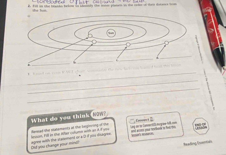 Fill in the blanks below to identify the inner planets in the order of their distance from 
the Sun. 
ou lea 
Raced on vour K-W-T 
_ 
7 
_ 
W 
What do you think NOW? 
Reread the statements at the beginning of the Connect 3 
lesson. Fill in the After column with an A if you Log on to ConnectED.mcgraw-hill.com 
lesson's resources. LESSON 
agree with the statement or a D if you disagree. and access your textbook to find this END OF 
Did you change your mind? 
Reading Essentials