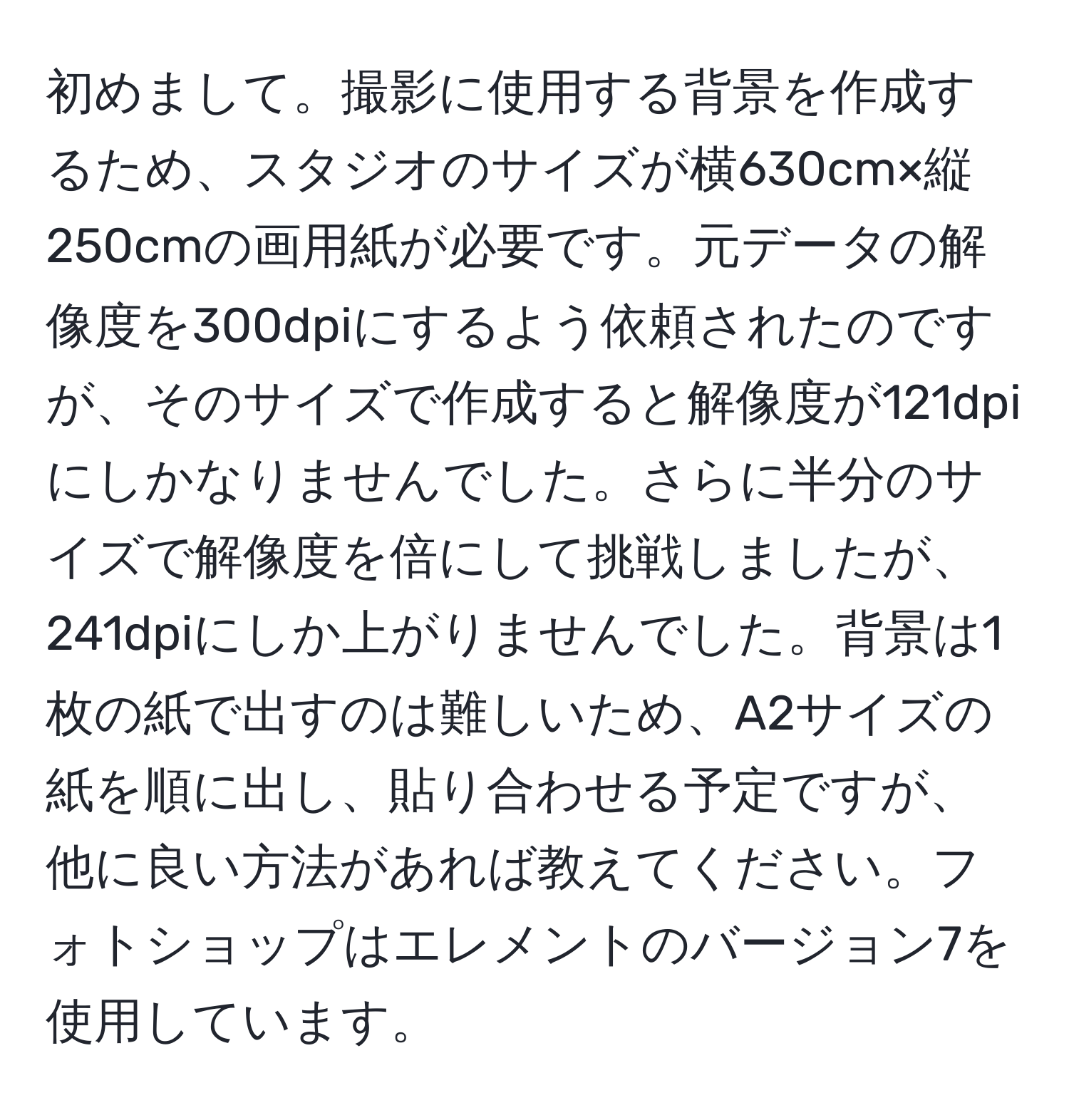 初めまして。撮影に使用する背景を作成するため、スタジオのサイズが横630cm×縦250cmの画用紙が必要です。元データの解像度を300dpiにするよう依頼されたのですが、そのサイズで作成すると解像度が121dpiにしかなりませんでした。さらに半分のサイズで解像度を倍にして挑戦しましたが、241dpiにしか上がりませんでした。背景は1枚の紙で出すのは難しいため、A2サイズの紙を順に出し、貼り合わせる予定ですが、他に良い方法があれば教えてください。フォトショップはエレメントのバージョン7を使用しています。