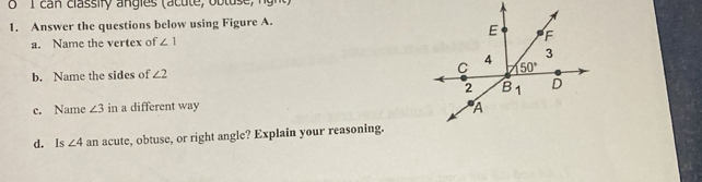 can classify angles (acute, ob tuse , n  h 
1. Answer the questions below using Figure A.
a. Name the vertex of ∠ 1
b. Name the sides of ∠ 2
c. Name ∠ 3 in a different way
d. Is ∠ 4 an acute, obtuse, or right angle? Explain your reasoning.