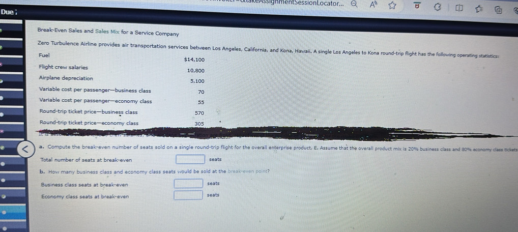 ke Assignment Session Locator ... 
Due; 
Break-Even Sales and Sales Mix for a Service Company 
Zero Turbulence Airline provides air transportation services between Los Angeles, California, and Kona, Hawaii. A single Los Angeles to Kona round-trip flight has the following operating statistics: 
Fuel
$14,100
Flight crew salaries 10,800
Airplane depreciation 5,100
Variable cost per passenger—business class 70
Variable cost per passenger—economy class 55
Round-trip ticket price—business class 570
Round-trip ticket price—economy class 305
a. Compute the break-even number of seats sold on a single round-trip flight for the overall enterprise product, E. Assume that the overall product mix is 20% business class and 80% economy class tickets 
Total number of seats at break-even seats 
b. How many business class and economy class seats would be sold at the break-even point? 
Business class seats at break-even seats 
Economy class seats at break-even seats