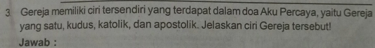 Gereja memiliki ciri tersendiri yang terdapat dalam doa Aku Percaya, yaitu Gereja 
yang satu, kudus, katolik, dan apostolik. Jelaskan ciri Gereja tersebut! 
Jawab :