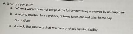 What is a pay stub?
a. When a worker does not get paid the full amount they are owed by an employer
b. A record, attached to a paycheck, of taxes taken out and take-home pay
calculations
c. A check, that can be cashed at a bank or check cashing facility