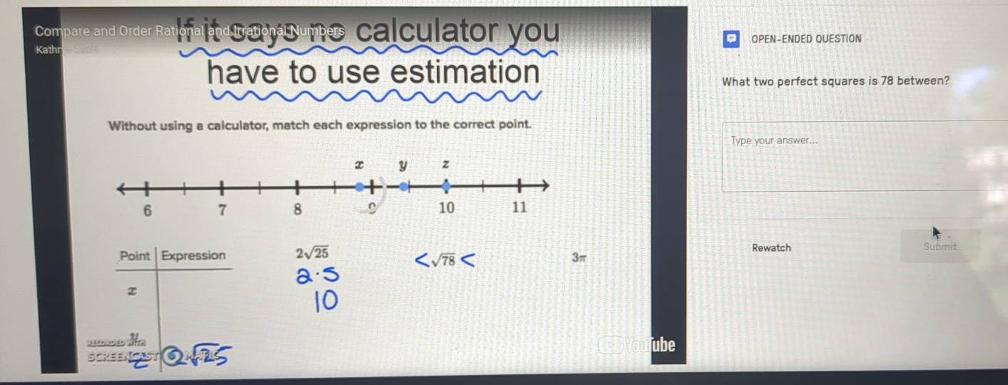 Compare and Order Ra o a la t t á Bumes calculator you
a
Kath OPEN-ENDED QUESTION
have to use estimation
What two perfect squares is 78 between?
Without using a calculator, match each expression to the correct point.
Type your answer...
 Point|Expression/x  2sqrt(25)
Rewatch Submit

3π
SCKEENCAST  enclosecircle2sqrt(25) 
ube