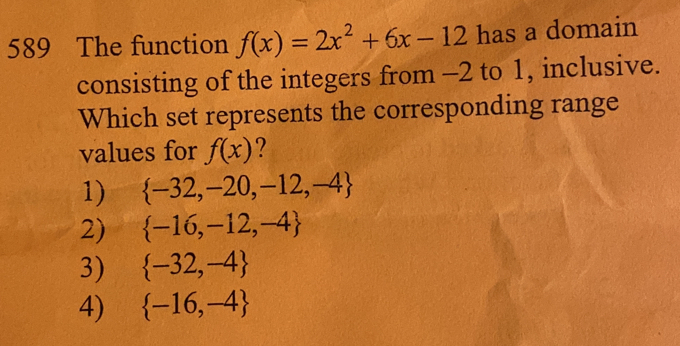 589 The function f(x)=2x^2+6x-12 has a domain
consisting of the integers from -2 to 1, inclusive.
Which set represents the corresponding range
values for f(x)
1)  -32,-20,-12,-4
2)  -16,-12,-4
3)  -32,-4
4)  -16,-4