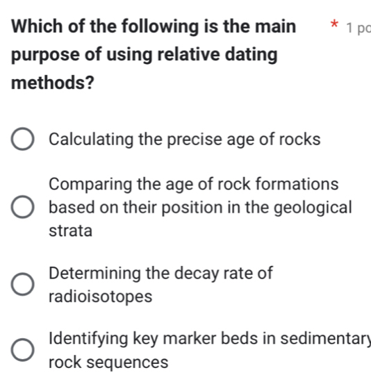 Which of the following is the main * 1 po
purpose of using relative dating
methods?
Calculating the precise age of rocks
Comparing the age of rock formations
based on their position in the geological
strata
Determining the decay rate of
radioisotopes
Identifying key marker beds in sedimentary
rock sequences