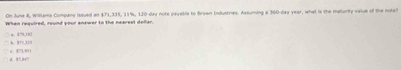 On June 8, Williams Company issued an $71,335, 11%, 120-day note payable to Brown Industries. Assuming a 360-day year, what is the maturity value of the note?
When required, round your answer to the nearest dollar.
a. 579,182
b. $71,335
c 573,95)
d. $7,847