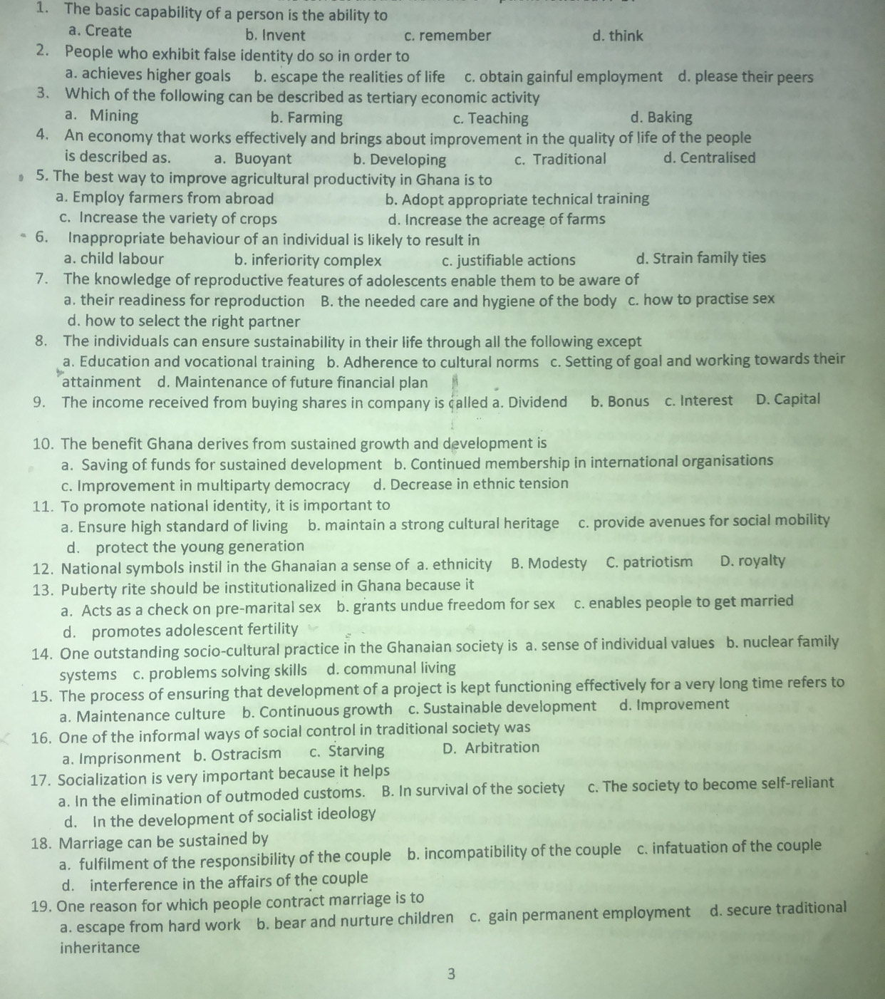 The basic capability of a person is the ability to
a. Create b. Invent c. remember d. think
2. People who exhibit false identity do so in order to
a. achieves higher goals b. escape the realities of life c. obtain gainful employment d. please their peers
3. Which of the following can be described as tertiary economic activity
a. Mining b. Farming c. Teaching d. Baking
4. An economy that works effectively and brings about improvement in the quality of life of the people
is described as. a. Buoyant b. Developing c. Traditional d. Centralised
5. The best way to improve agricultural productivity in Ghana is to
a. Employ farmers from abroad b. Adopt appropriate technical training
c. Increase the variety of crops d. Increase the acreage of farms
6. Inappropriate behaviour of an individual is likely to result in
a. child labour b. inferiority complex c. justifiable actions d. Strain family ties
7. The knowledge of reproductive features of adolescents enable them to be aware of
a. their readiness for reproduction B. the needed care and hygiene of the body c. how to practise sex
d. how to select the right partner
8. The individuals can ensure sustainability in their life through all the following except
a. Education and vocational training b. Adherence to cultural norms c. Setting of goal and working towards their
attainment d. Maintenance of future financial plan
9. The income received from buying shares in company is called a. Dividend b. Bonus c. Interest D. Capital
10. The benefit Ghana derives from sustained growth and development is
a. Saving of funds for sustained development b. Continued membership in international organisations
c. Improvement in multiparty democracy d. Decrease in ethnic tension
11. To promote national identity, it is important to
a. Ensure high standard of living b. maintain a strong cultural heritage c. provide avenues for social mobility
d. protect the young generation
12. National symbols instil in the Ghanaian a sense of a. ethnicity B. Modesty C. patriotism D. royalty
13. Puberty rite should be institutionalized in Ghana because it
a. Acts as a check on pre-marital sex b. grants undue freedom for sex c. enables people to get married
d. promotes adolescent fertility
14. One outstanding socio-cultural practice in the Ghanaian society is a. sense of individual values b. nuclear family
systems c. problems solving skills d. communal living
15. The process of ensuring that development of a project is kept functioning effectively for a very long time refers to
a. Maintenance culture b. Continuous growth c. Sustainable development d. Improvement
16. One of the informal ways of social control in traditional society was
a. Imprisonment b. Ostracism c.Starving D. Arbitration
17. Socialization is very important because it helps
a. In the elimination of outmoded customs. B. In survival of the society c. The society to become self-reliant
d. In the development of socialist ideology
18. Marriage can be sustained by
a. fulfilment of the responsibility of the couple b. incompatibility of the couple c. infatuation of the couple
d. interference in the affairs of the couple
19. One reason for which people contract marriage is to
a. escape from hard work b. bear and nurture children c. gain permanent employment d. secure traditional
inheritance
3
