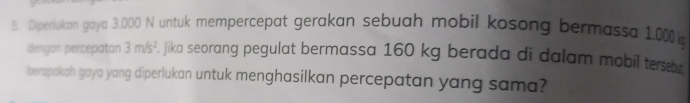 Diperlukan gaya 3.000 N untuk mempercepat gerakan sebuah mobil kosong bermassa 1,000k
dengan percepatan 3m/s^2. jika seorang pegulat bermassa 160 kg berada di dalam mobil tersebut 
berapakah gaya yang diperlukan untuk menghasilkan percepatan yang sama?