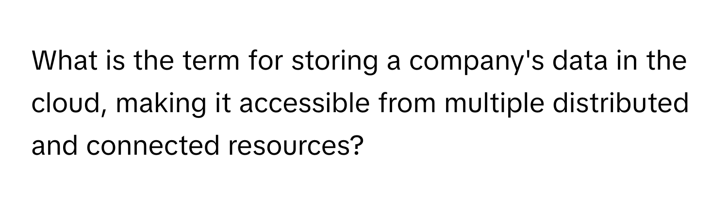 What is the term for storing a company's data in the cloud, making it accessible from multiple distributed and connected resources?