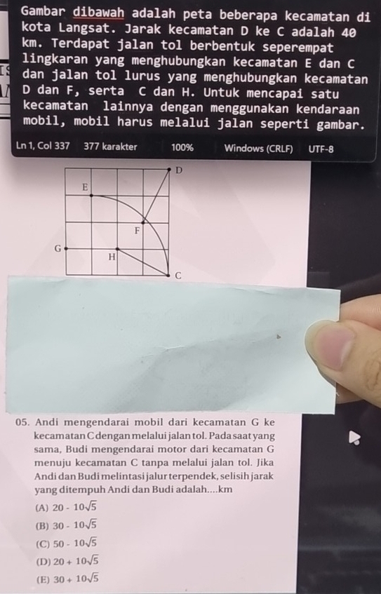 Gambar dibawah adalah peta beberapa kecamatan di
kota Langsat. Jarak kecamatan D ke C adalah 40
km. Terdapat jalan tol berbentuk seperempat
lingkaran yang menghubungkan kecamatan E dan C
Is dan jalan tol lurus yang menghubungkan kecamatan
D dan F, serta C dan H. Untuk mencapai satu
kecamatan lainnya dengan menggunakan kendaraan
mobil, mobil harus melalui jalan seperti gambar.
Ln 1, Col 337 377 karakter 100% Windows (CRLF) UTF-8
05. Andi mengendarai mobil dari kecamatan G ke
kecamatan C dengan melalui jalan tol. Pada saat yang
sama, Budi mengendarai motor dari kecamatan G
menuju kecamatan C tanpa melalui jalan tol. Jika
Andi dan Budi melintasi jalur terpendek, selisih jarak
yang ditempuh Andi dan Budi adalah.... km
(A) 20-10sqrt(5)
(B) 30-10sqrt(5)
(C) 50-10sqrt(5)
(D) 20+10sqrt(5)
(E) 30+10sqrt(5)