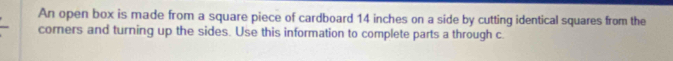 An open box is made from a square piece of cardboard 14 inches on a side by cutting identical squares from the 
corners and turning up the sides. Use this information to complete parts a through c