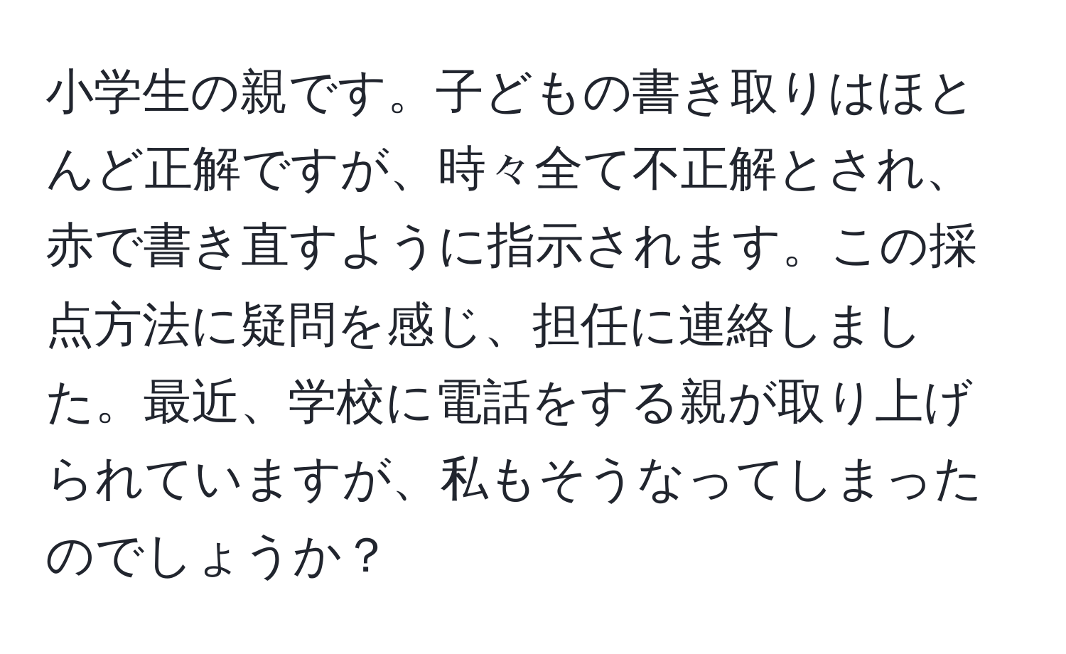 小学生の親です。子どもの書き取りはほとんど正解ですが、時々全て不正解とされ、赤で書き直すように指示されます。この採点方法に疑問を感じ、担任に連絡しました。最近、学校に電話をする親が取り上げられていますが、私もそうなってしまったのでしょうか？