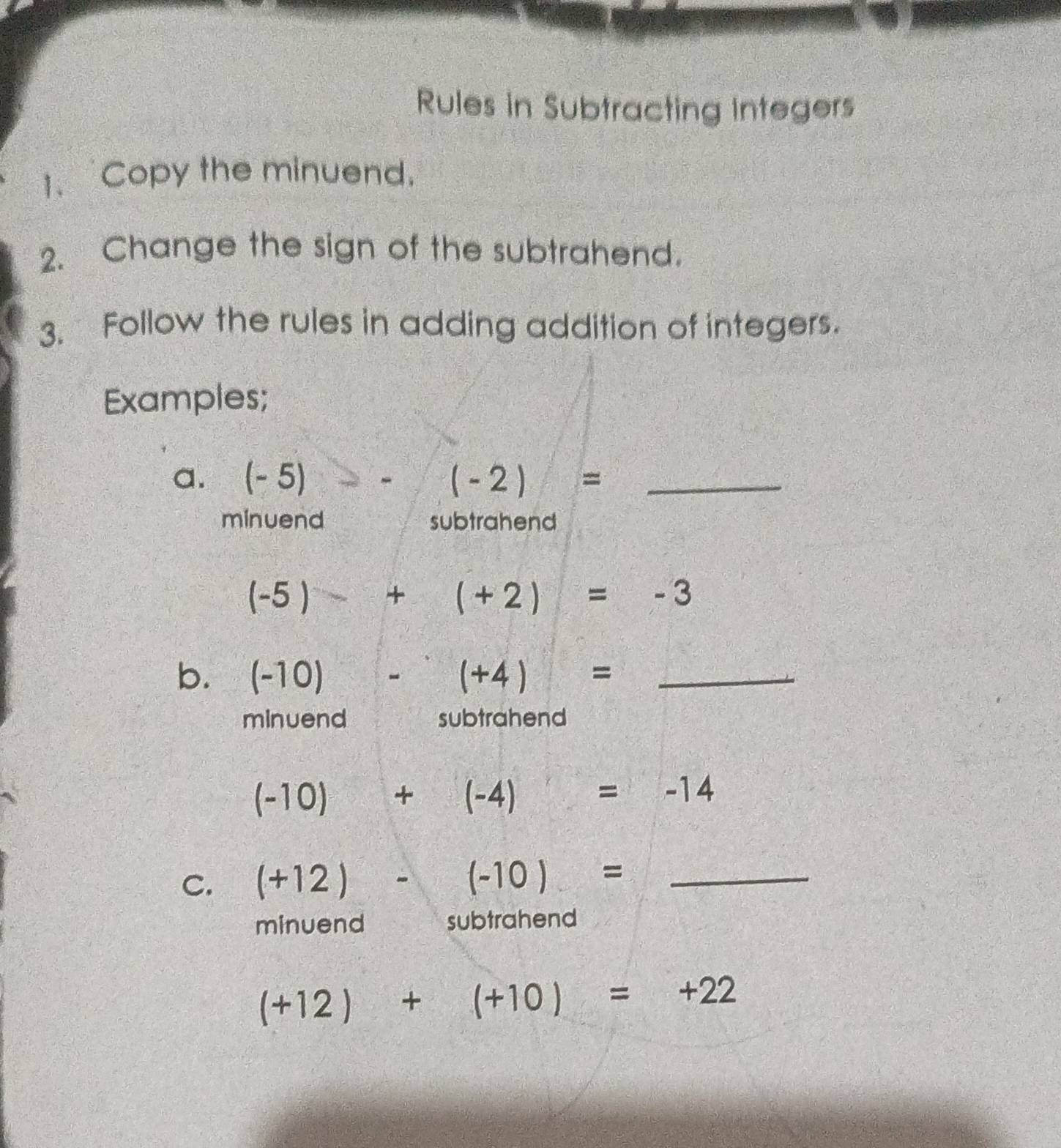 Rules in Subtracting Integers 
1、 Copy the minuend. 
2. Change the sign of the subtrahend. 
3. Follow the rules in adding addition of integers. 
Examples; 
a. (-5) --(-2)= _ 
minuend subtrahend
(-5)+(+2)=-3
b. (-10) -(+4)= _ 
minuend subtrahend
(-10)+(-4)=-14
C. (+12)-(-10)= _ 
minuend subtrahend
(+12)+(+10)=+22