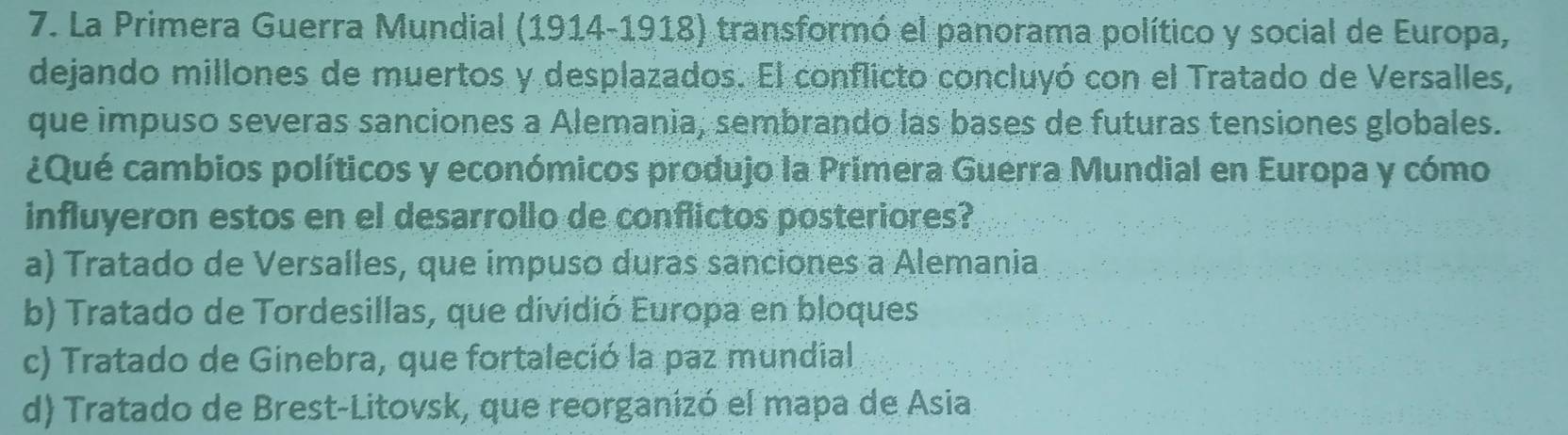 La Primera Guerra Mundial (1914-1918) transformó el panorama político y social de Europa,
dejando millones de muertos y desplazados. El conflicto concluyó con el Tratado de Versalles,
que impuso severas sanciones a Alemania, sembrando las bases de futuras tensiones globales.
¿Qué cambios políticos y económicos produjo la Primera Guerra Mundial en Europa y cómo
influyeron estos en el desarrollo de conflictos posteriores?
a) Tratado de Versalles, que impuso duras sanciones a Alemania
b) Tratado de Tordesillas, que dividió Europa en bloques
c) Tratado de Ginebra, que fortaleció la paz mundial
d) Tratado de Brest-Litovsk, que reorganizó el mapa de Asia