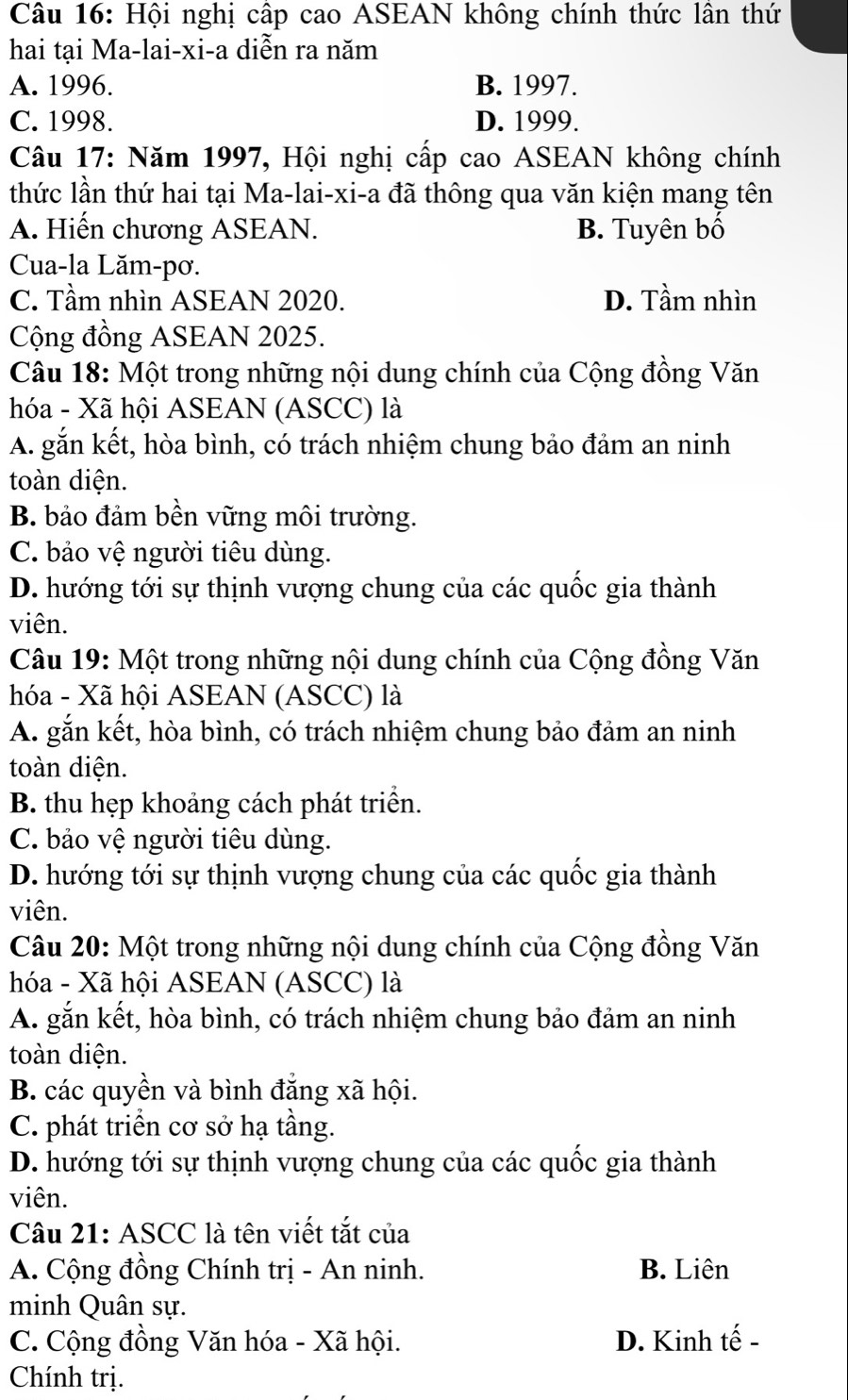 Hội nghị cấp cao ASEAN không chính thức lân thứ
hai tại Ma-lai-xi-a diễn ra năm
A. 1996. B. 1997.
C. 1998. D. 1999.
Câu 17: Năm 1997, Hội nghị cấp cao ASEAN không chính
thức lần thứ hai tại Ma-lai-xi-a đã thông qua văn kiện mang tên
A. Hiến chương ASEAN. B. Tuyên bố
Cua-la Lăm-pơ.
C. Tầm nhìn ASEAN 2020. D. Tầm nhìn
Cộng đồng ASEAN 2025.
Câu 18: Một trong những nội dung chính của Cộng đồng Văn
hóa - Xã hội ASEAN (ASCC) là
A. gắn kết, hòa bình, có trách nhiệm chung bảo đảm an ninh
toàn diện.
B. bảo đảm bền vững môi trường.
C. bảo vệ người tiêu dùng.
D. hướng tới sự thịnh vượng chung của các quốc gia thành
viên.
Câu 19: Một trong những nội dung chính của Cộng đồng Văn
hóa - Xã hội ASEAN (ASCC) là
A. gắn kết, hòa bình, có trách nhiệm chung bảo đảm an ninh
toàn diện.
B. thu hẹp khoảng cách phát triển.
C. bảo vệ người tiêu dùng.
D. hướng tới sự thịnh vượng chung của các quốc gia thành
viên.
Câu 20: Một trong những nội dung chính của Cộng đồng Văn
hóa - Xã hội ASEAN (ASCC) là
A. gắn kết, hòa bình, có trách nhiệm chung bảo đảm an ninh
toàn diện.
B. các quyền và bình đẳng xã hội.
C. phát triển cơ sở hạ tầng.
D. hướng tới sự thịnh vượng chung của các quốc gia thành
viên.
Câu 21: ASCC là tên viết tắt của
A. Cộng đồng Chính trị - An ninh. B. Liên
minh Quân sự.
C. Cộng đồng Văn hóa - Xã hội. D. Kinh tế -
Chính trị.