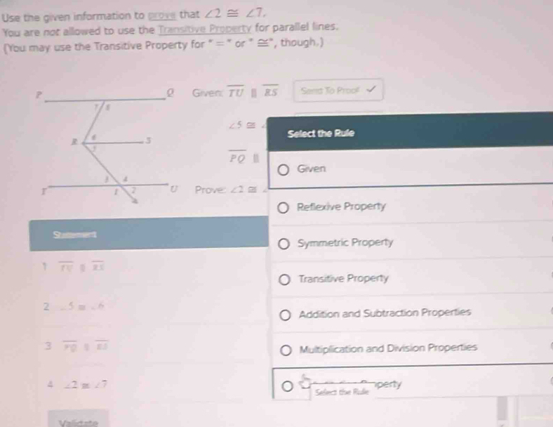 Use the given information to prove that ∠ 2≌ ∠ 7, 
You are not allowed to use the Transitive Property for parallel lines.
(You may use the Transitive Property for " = " or " ≌", though.)
Given: overline TU overline ES Sand To Proof
∠ 5≌ ∠
Select the Rule
overline PQ||
Given
Prove: ∠ 2≌
Reflexive Property
Stattement
Symmetric Property
1 overline TV overline ZS
Transitive Property
2 ∠ 5=∠ 6
Addition and Subtraction Properties
3 overline PQparallel overline ES
Multiplication and Division Properties
4 ∠ 2≌ ∠ 7 perty
Select the Rulie
Validate