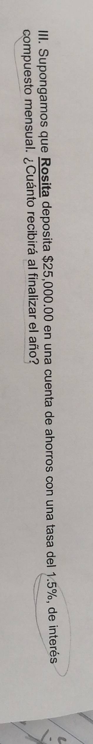 IIII. Supongamos que Rosita deposita $25,000.00 en una cuenta de ahorros con una tasa del 1.5%, de interés 
compuesto mensual. ¿Cuánto recibirá al finalizar el año?