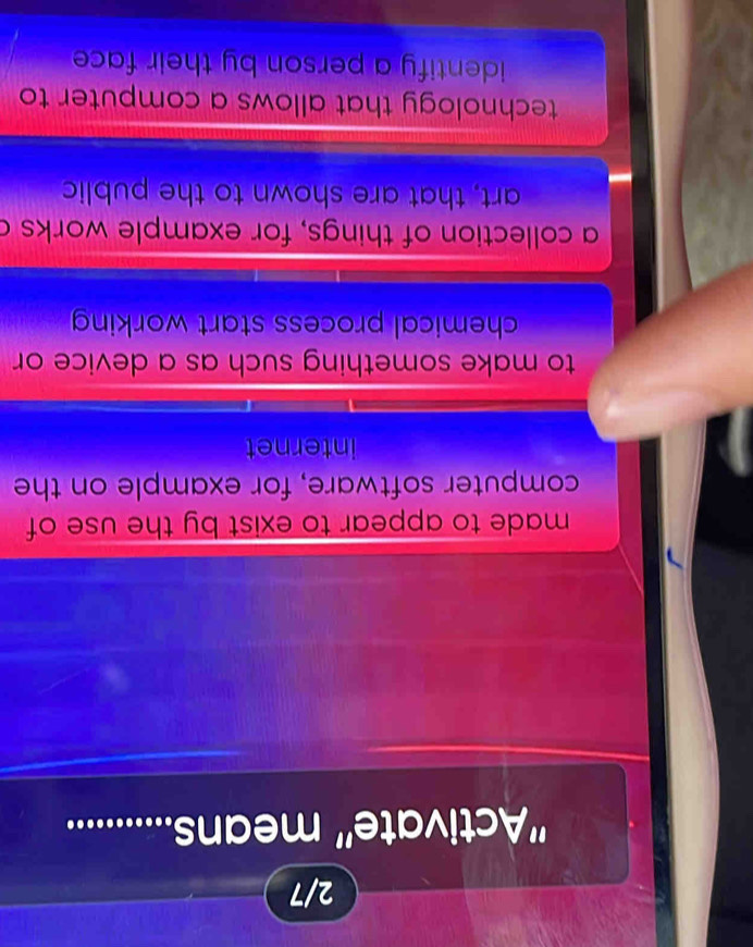 2/7
''Activate' means..............
made to appear to exist by the use of 
computer software, for example on the
internet
to make something such as a device or
chemical process start working
a collection of things, for example works a
art, that are shown to the public
technology that allows a computer to
identify a person by their face .