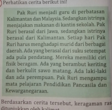 Perhatikan cerita berikut ini! 
Pak Ruri menjadi guru di perbatasan 
Kalimantan dan Malaysia. Sedangkan istrinya 
menjajakan makanan di kantin sekolah. Pak 
Ruri berasal dari Jawa, sedangkan istrinya 
berasal dari Kalimantan. Setiap hari Pak 
Ruri harus menghadapi murid dari berbagai 
daerah. Ada yang berasal dari suku setempat 
ada pula pendatang. Mereka memiliki ciri 
fisik beragam. Ada yang berambut keriting 
dan berkulit sawo matang. Ada laki-laki 
dan ada perempuan. Pak Ruri mengampu 
mata pelajaran Pendidikan Pancasila dan 
Kewarganegaraan. 
Berdasarkan cerita tersebut, keragaman ras 
ditunjukkan oleh kalimat